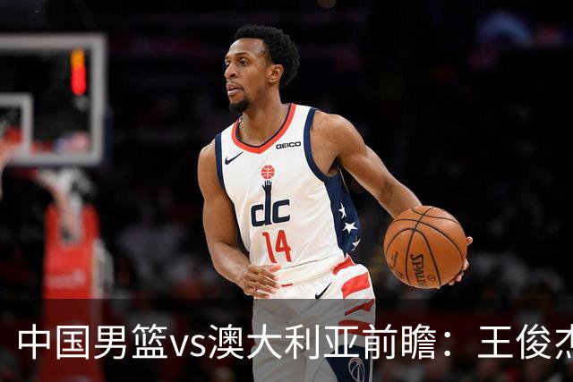 中国男篮vs澳大利亚前瞻：王俊杰徐昕或领衔年轻阵容 杨瀚森无缘大名单